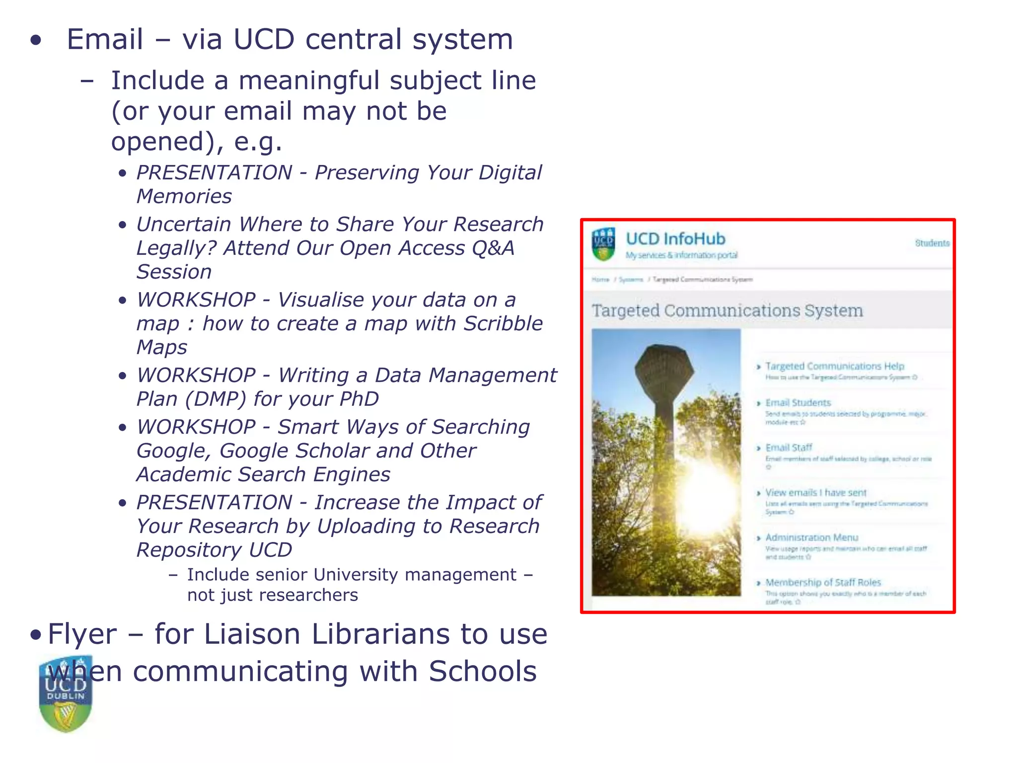 • Email – via UCD central system
– Include a meaningful subject line
(or your email may not be
opened), e.g.
• PRESENTATION - Preserving Your Digital
Memories
• Uncertain Where to Share Your Research
Legally? Attend Our Open Access Q&A
Session
• WORKSHOP - Visualise your data on a
map : how to create a map with Scribble
Maps
• WORKSHOP - Writing a Data Management
Plan (DMP) for your PhD
• WORKSHOP - Smart Ways of Searching
Google, Google Scholar and Other
Academic Search Engines
• PRESENTATION - Increase the Impact of
Your Research by Uploading to Research
Repository UCD
– Include senior University management –
not just researchers
•Flyer – for Liaison Librarians to use
when communicating with Schools
 