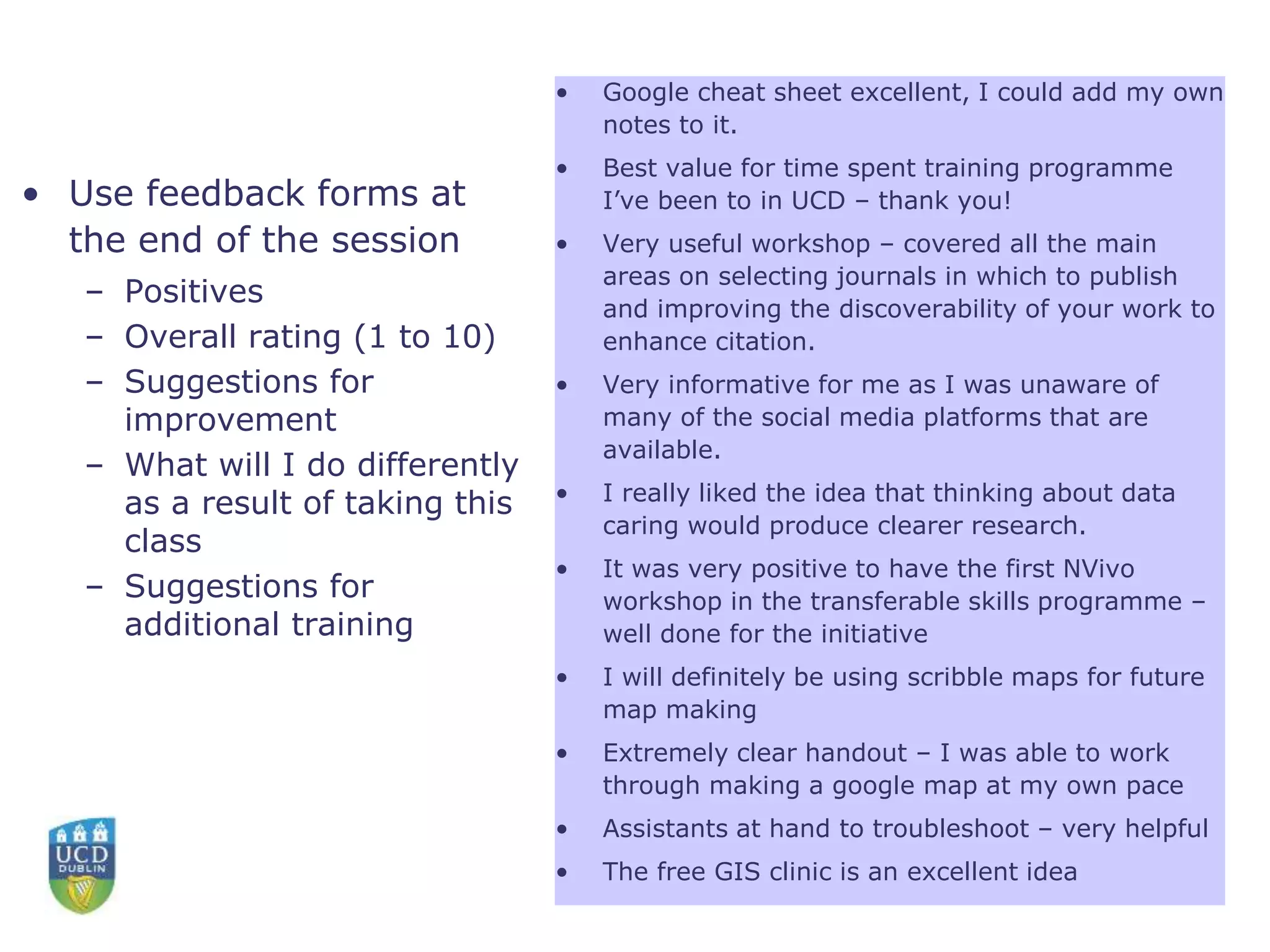• Use feedback forms at
the end of the session
– Positives
– Overall rating (1 to 10)
– Suggestions for
improvement
– What will I do differently
as a result of taking this
class
– Suggestions for
additional training
• Google cheat sheet excellent, I could add my own
notes to it.
• Best value for time spent training programme
I’ve been to in UCD – thank you!
• Very useful workshop – covered all the main
areas on selecting journals in which to publish
and improving the discoverability of your work to
enhance citation.
• Very informative for me as I was unaware of
many of the social media platforms that are
available.
• I really liked the idea that thinking about data
caring would produce clearer research.
• It was very positive to have the first NVivo
workshop in the transferable skills programme –
well done for the initiative
• I will definitely be using scribble maps for future
map making
• Extremely clear handout – I was able to work
through making a google map at my own pace
• Assistants at hand to troubleshoot – very helpful
• The free GIS clinic is an excellent idea
 