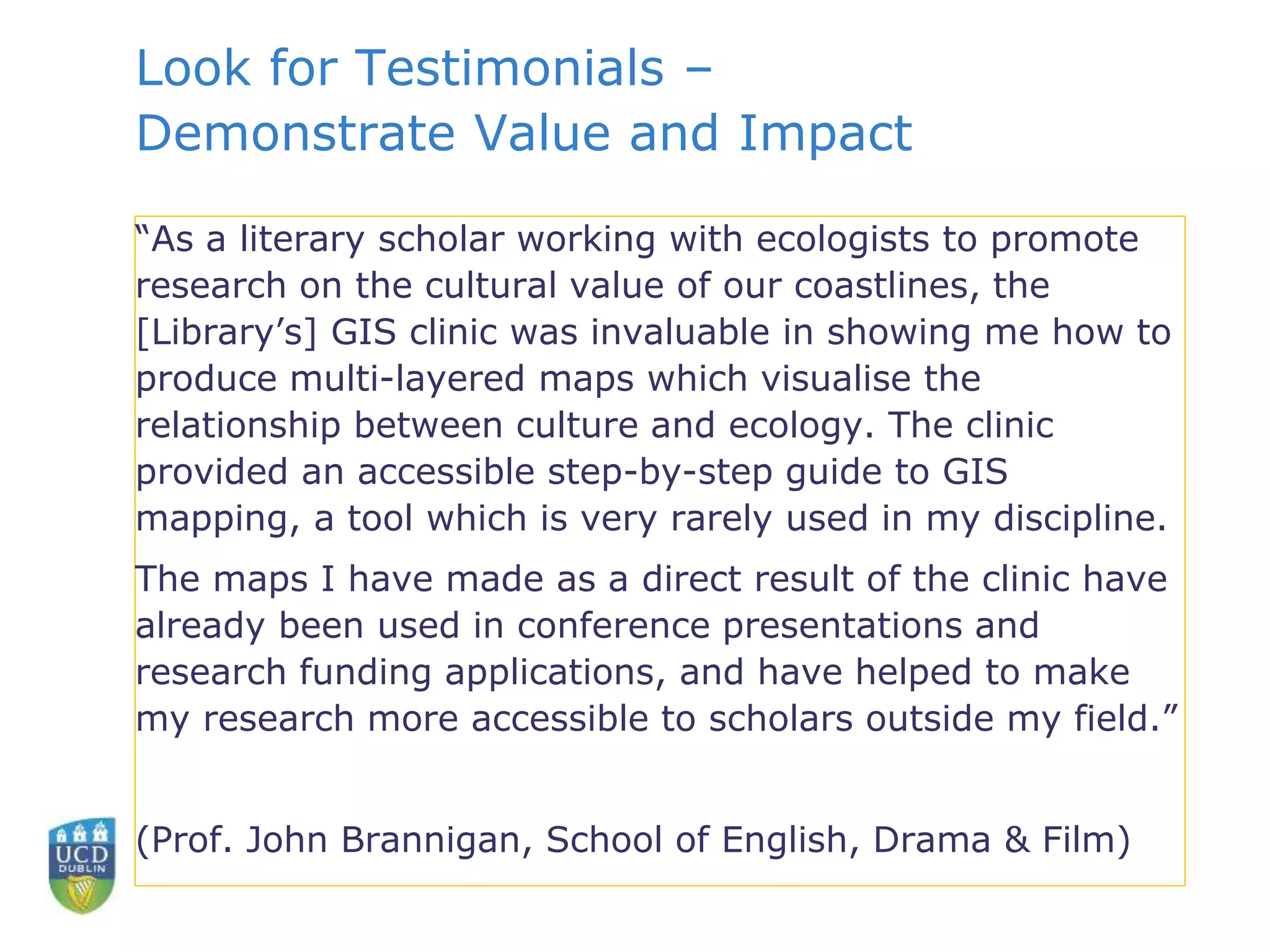 Look for Testimonials –
Demonstrate Value and Impact
“As a literary scholar working with ecologists to promote
research on the cultural value of our coastlines, the
[Library’s] GIS clinic was invaluable in showing me how to
produce multi-layered maps which visualise the
relationship between culture and ecology. The clinic
provided an accessible step-by-step guide to GIS
mapping, a tool which is very rarely used in my discipline.
The maps I have made as a direct result of the clinic have
already been used in conference presentations and
research funding applications, and have helped to make
my research more accessible to scholars outside my field.”
(Prof. John Brannigan, School of English, Drama & Film)
 