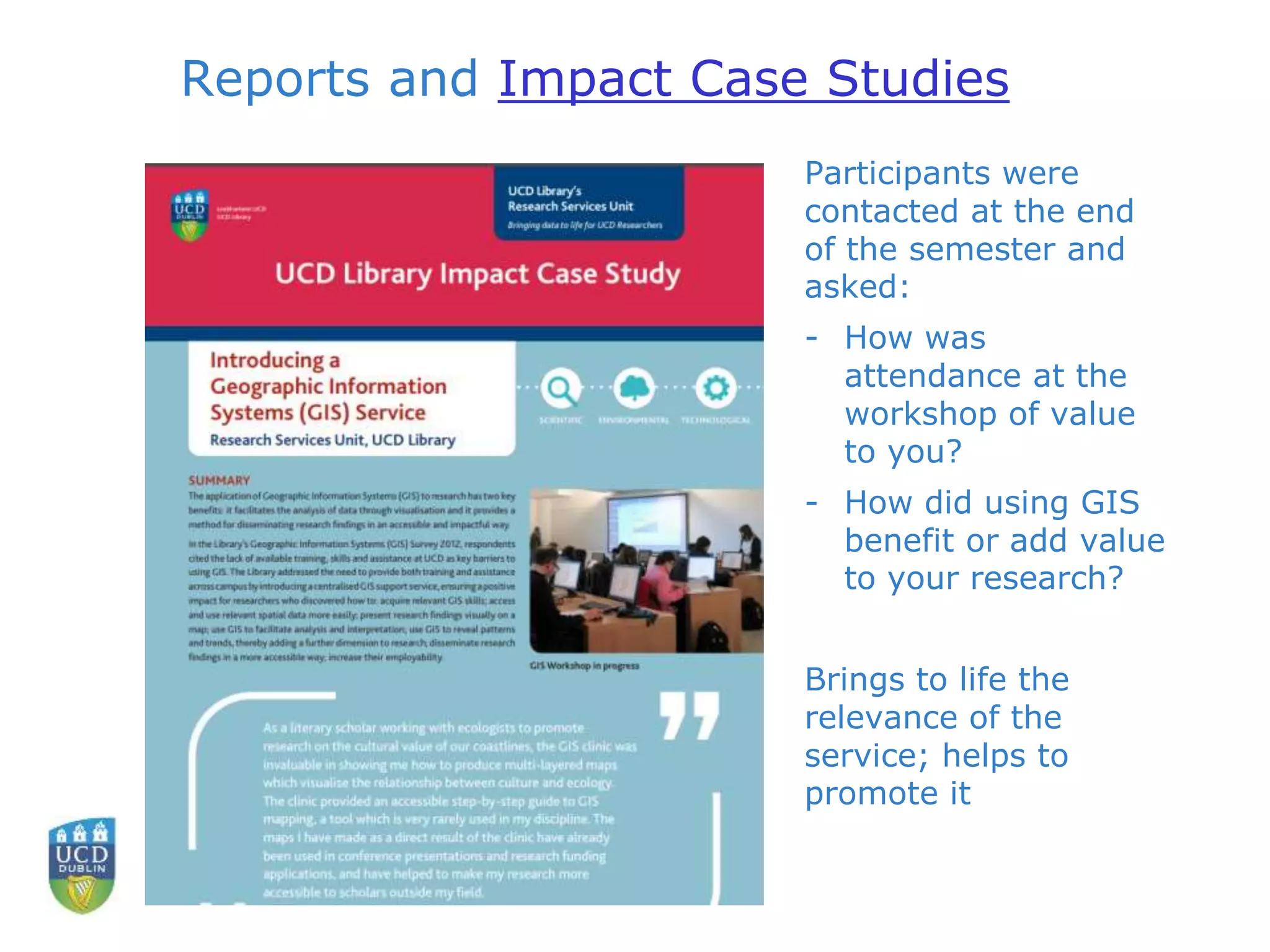 Reports and Impact Case Studies
Participants were
contacted at the end
of the semester and
asked:
- How was
attendance at the
workshop of value
to you?
- How did using GIS
benefit or add value
to your research?
Brings to life the
relevance of the
service; helps to
promote it
 