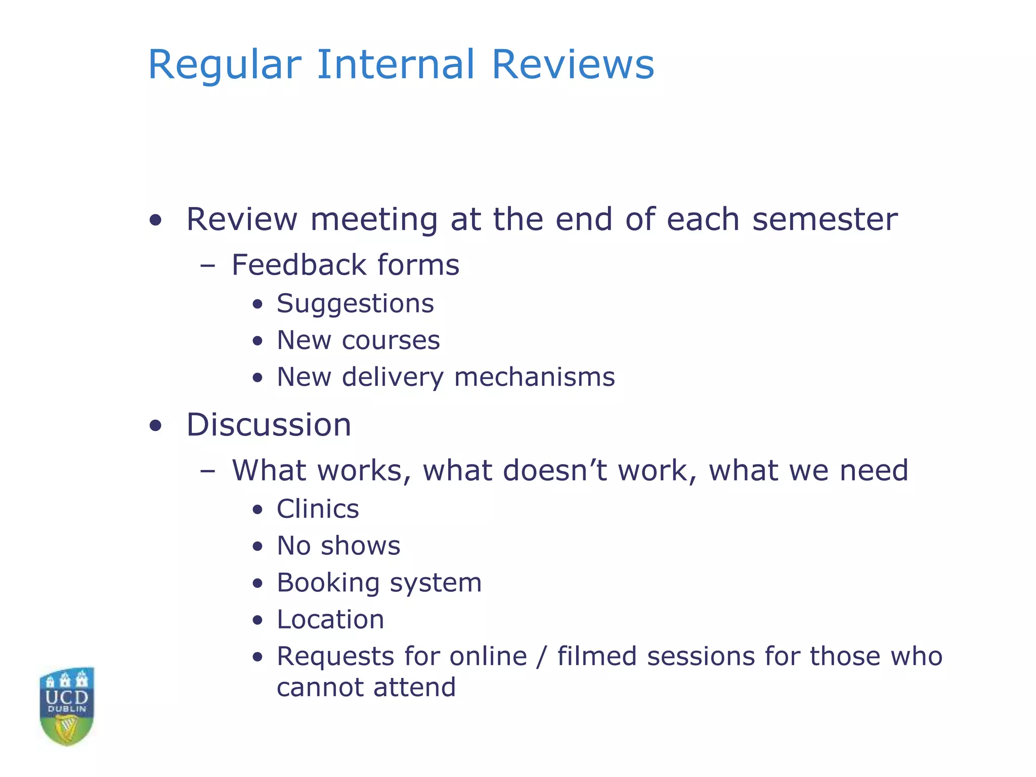 Regular Internal Reviews
• Review meeting at the end of each semester
– Feedback forms
• Suggestions
• New courses
• New delivery mechanisms
• Discussion
– What works, what doesn’t work, what we need
• Clinics
• No shows
• Booking system
• Location
• Requests for online / filmed sessions for those who
cannot attend
 