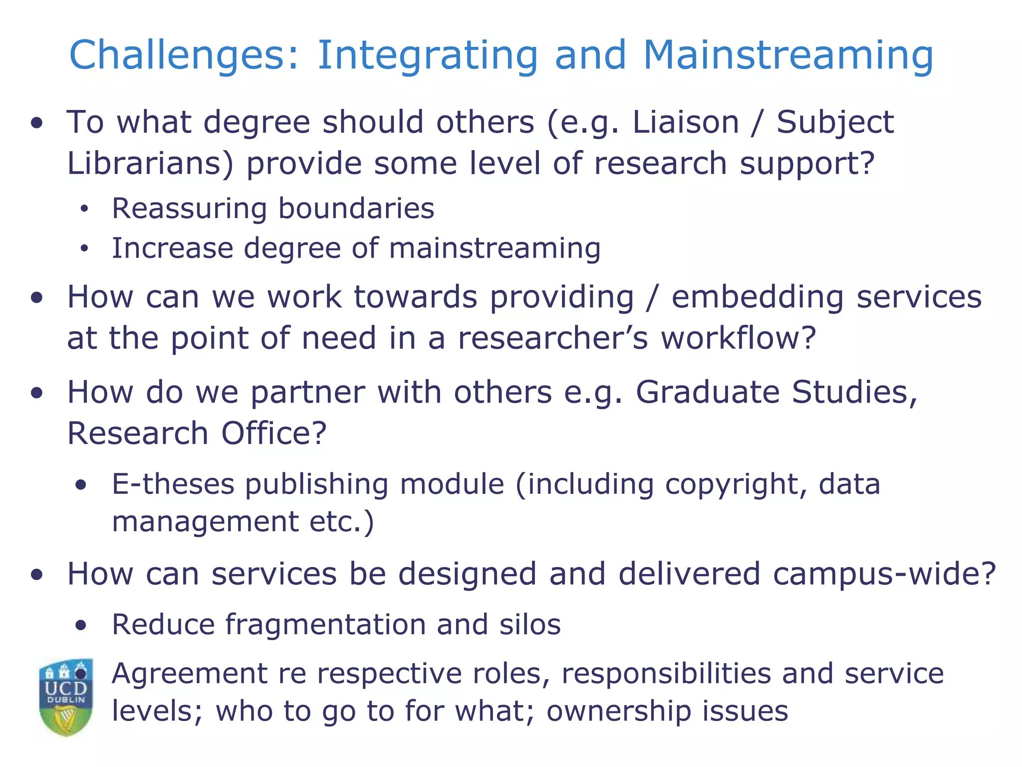 Challenges: Integrating and Mainstreaming
• To what degree should others (e.g. Liaison / Subject
Librarians) provide some level of research support?
• Reassuring boundaries
• Increase degree of mainstreaming
• How can we work towards providing / embedding services
at the point of need in a researcher’s workflow?
• How do we partner with others e.g. Graduate Studies,
Research Office?
• E-theses publishing module (including copyright, data
management etc.)
• How can services be designed and delivered campus-wide?
• Reduce fragmentation and silos
• Agreement re respective roles, responsibilities and service
levels; who to go to for what; ownership issues
 