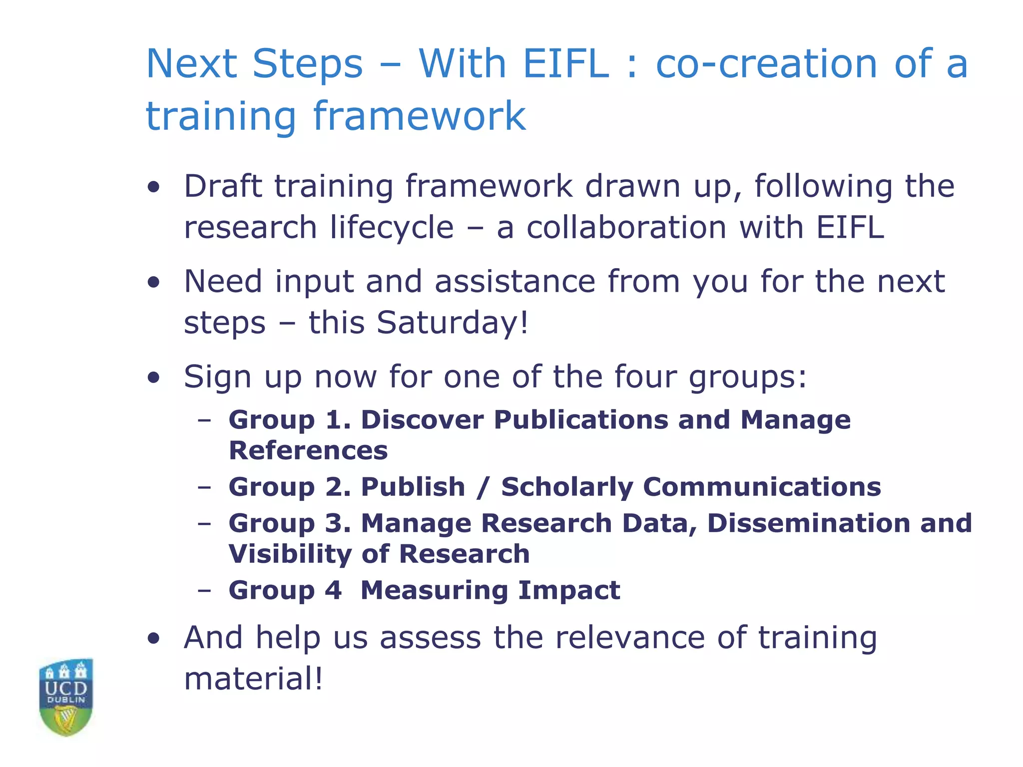 Next Steps – With EIFL : co-creation of a
training framework
• Draft training framework drawn up, following the
research lifecycle – a collaboration with EIFL
• Need input and assistance from you for the next
steps – this Saturday!
• Sign up now for one of the four groups:
– Group 1. Discover Publications and Manage
References
– Group 2. Publish / Scholarly Communications
– Group 3. Manage Research Data, Dissemination and
Visibility of Research
– Group 4 Measuring Impact
• And help us assess the relevance of training
material!
 