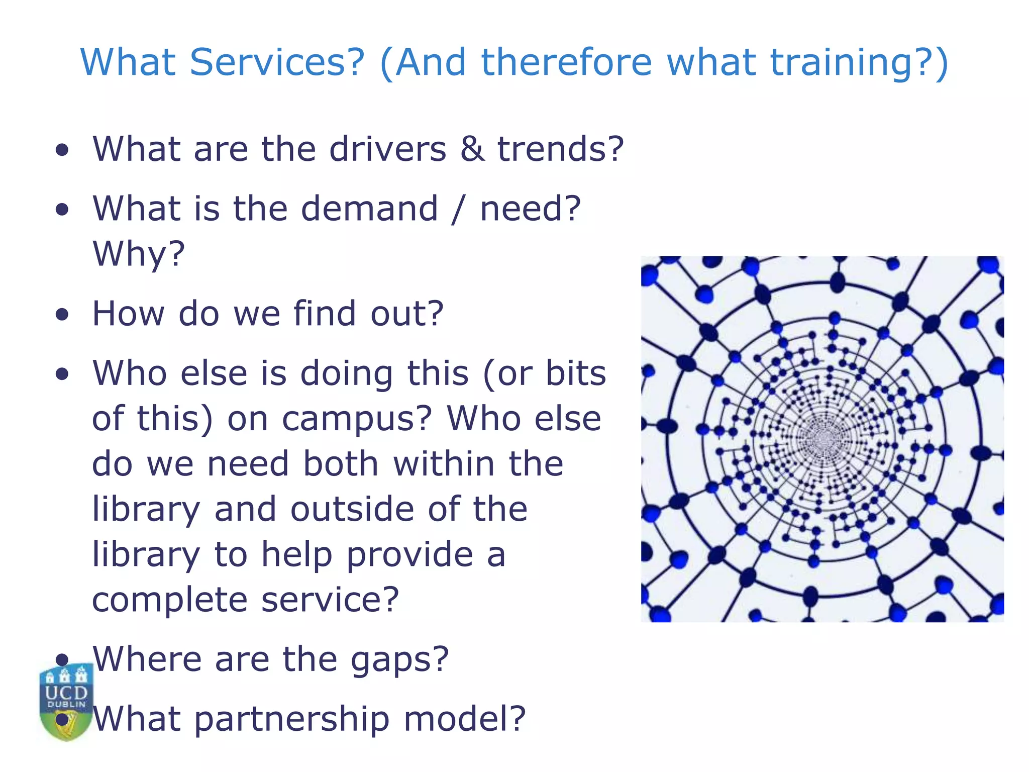 What Services? (And therefore what training?)
• What are the drivers & trends?
• What is the demand / need?
Why?
• How do we find out?
• Who else is doing this (or bits
of this) on campus? Who else
do we need both within the
library and outside of the
library to help provide a
complete service?
• Where are the gaps?
• What partnership model?
 