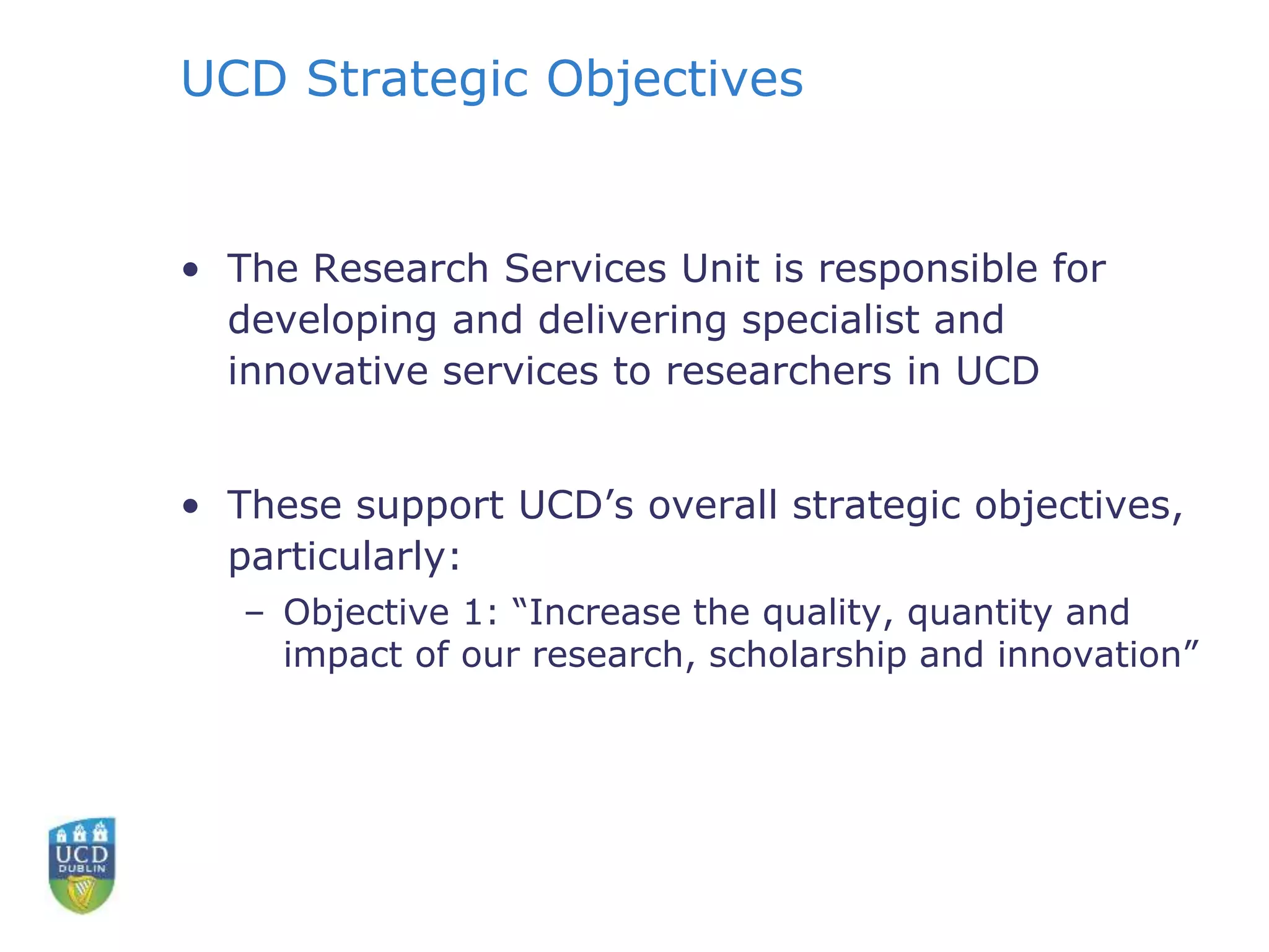 UCD Strategic Objectives
• The Research Services Unit is responsible for
developing and delivering specialist and
innovative services to researchers in UCD
• These support UCD’s overall strategic objectives,
particularly:
– Objective 1: “Increase the quality, quantity and
impact of our research, scholarship and innovation”
 
