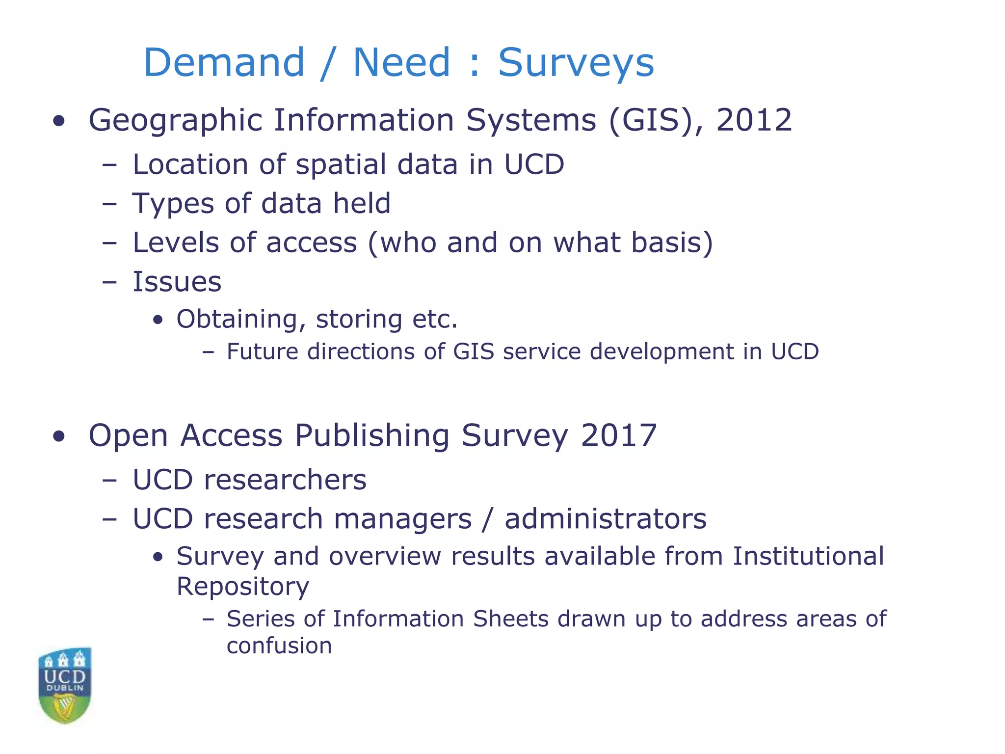 Demand / Need : Surveys
• Geographic Information Systems (GIS), 2012
– Location of spatial data in UCD
– Types of data held
– Levels of access (who and on what basis)
– Issues
• Obtaining, storing etc.
– Future directions of GIS service development in UCD
• Open Access Publishing Survey 2017
– UCD researchers
– UCD research managers / administrators
• Survey and overview results available from Institutional
Repository
– Series of Information Sheets drawn up to address areas of
confusion
 