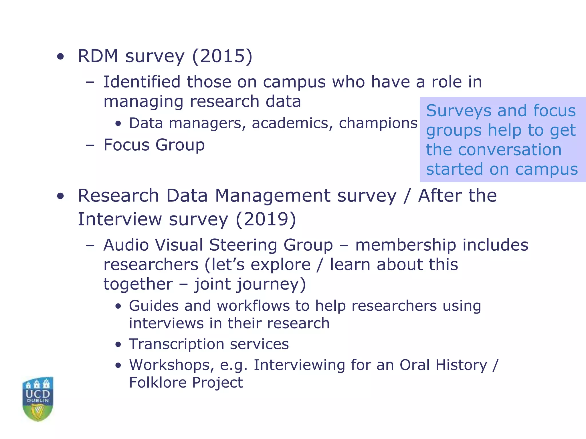 • RDM survey (2015)
– Identified those on campus who have a role in
managing research data
• Data managers, academics, champions
– Focus Group
• Research Data Management survey / After the
Interview survey (2019)
– Audio Visual Steering Group – membership includes
researchers (let’s explore / learn about this
together – joint journey)
• Guides and workflows to help researchers using
interviews in their research
• Transcription services
• Workshops, e.g. Interviewing for an Oral History /
Folklore Project
Surveys and focus
groups help to get
the conversation
started on campus
 