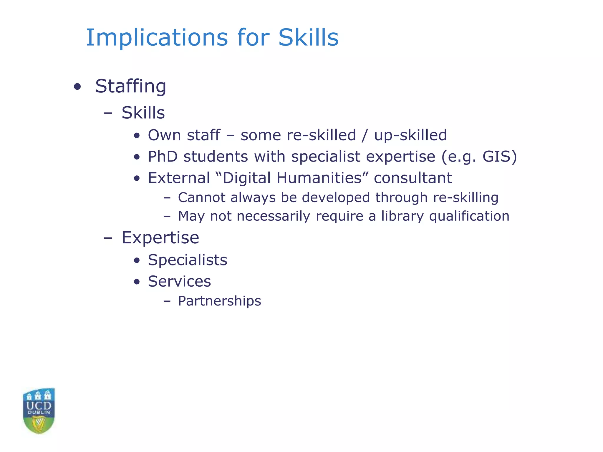 Implications for Skills
• Staffing
– Skills
• Own staff – some re-skilled / up-skilled
• PhD students with specialist expertise (e.g. GIS)
• External “Digital Humanities” consultant
– Cannot always be developed through re-skilling
– May not necessarily require a library qualification
– Expertise
• Specialists
• Services
– Partnerships
 