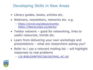 Developing Skills in New Areas
• Library guides, books, articles etc.
• Webinars, newsletters, networks etc. e.g.
– https://orcid.org/about/events;
https://libereurope.eu/alerts/
• Twitter network – good for networking, links to
useful resources, trends etc.
• Learn from delivering your own workshops and
presentations – what are researchers asking you?
• Refer to / use a relevant mailing list – will highlight
responses to real problems
– LIS-BIBLIOMETRICS@JISCMAIL.AC.UK
 