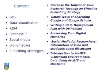 Content
• GIS
• Data visualisation
• RDM
• Patents/IP
• Social media
• Bibliometrics
• Publishing strategies
• Increase the Impact of Your
Research Through an Effective
Publishing Strategy
• Smart Ways of Searching
Google and Google Scholar
• Writing a Data Management
Plan with DMPonline
• Preserving Your Digital
Memories
• Social Media for Researchers:
Information session and
academic panel discussion
• Introduction to ArcGIS :
Visualising Environmental
Data Using ArcGIS and
MapGenie
 