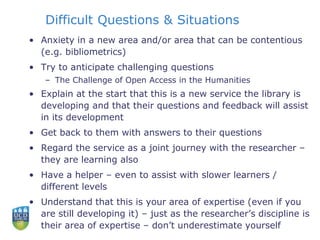 Difficult Questions & Situations
• Anxiety in a new area and/or area that can be contentious
(e.g. bibliometrics)
• Try to anticipate challenging questions
– The Challenge of Open Access in the Humanities
• Explain at the start that this is a new service the library is
developing and that their questions and feedback will assist
in its development
• Get back to them with answers to their questions
• Regard the service as a joint journey with the researcher –
they are learning also
• Have a helper – even to assist with slower learners /
different levels
• Understand that this is your area of expertise (even if you
are still developing it) – just as the researcher’s discipline is
their area of expertise – don’t underestimate yourself
 