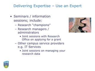 Delivering Expertise – Use an Expert
• Seminars / information
sessions; include:
– Research “champions”
– Research managers /
administrators
• Joint sessions with Research
Office on applying for a grant
– Other campus service providers
e.g. IT Services
• Joint sessions on managing your
research data
 