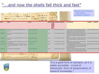 “….and now the shells fall thick and fast”
“It is a good form of outreach, as it is
widely accessible - a kind of
'democratic' form of dissemination of
research knowledge.”
Google Arts & Culture
– free online
exhibition platform
 