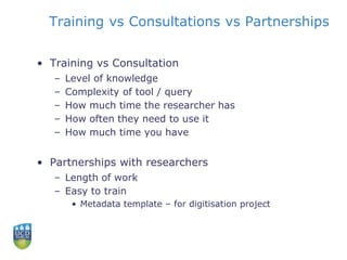 Training vs Consultations vs Partnerships
• Training vs Consultation
– Level of knowledge
– Complexity of tool / query
– How much time the researcher has
– How often they need to use it
– How much time you have
• Partnerships with researchers
– Length of work
– Easy to train
• Metadata template – for digitisation project
 