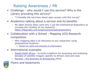 Raising Awareness / PR
• Challenge – why would I use this service? Why is the
Library providing this service?
– “I honestly did not know about open access until this survey”
• Academics talking about a service and its benefits
– My Open Access Story (and why I use the Institutional Repository to
increase the visibility of my research) -
https://libguides.ucd.ie/openaccess/openaccessstory
• Collaboration with a School - Mapping UCD Research
competition
– Why mapping data is of relevance to any researcher using
geographical locations
• Global city lights and diseases of urbanisation
• International examples
– Digital Earth Africa – to build a platform for accessing and analysing
decades of satellite imagery specific to Africa's land and seas
– Paywall – the Business of Scholarship (film)
• Flyers and bookmarks
 