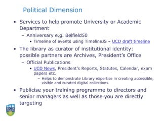 Political Dimension
• Services to help promote University or Academic
Department
– Anniversary e.g. Belfield50
• Timeline of events using TimelineJS – UCD draft timeline
• The library as curator of institutional identity:
possible partners are Archives, President’s Office
– Official Publications
• UCD News, President’s Reports, Statutes, Calendar, exam
papers etc.
– Helps to demonstrate Library expertise in creating accessible,
visible and curated digital collections
• Publicise your training programme to directors and
senior managers as well as those you are directly
targeting
 