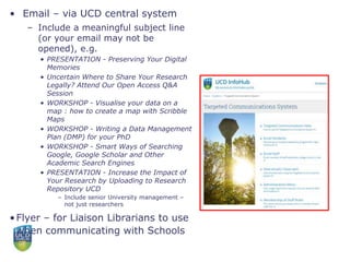 • Email – via UCD central system
– Include a meaningful subject line
(or your email may not be
opened), e.g.
• PRESENTATION - Preserving Your Digital
Memories
• Uncertain Where to Share Your Research
Legally? Attend Our Open Access Q&A
Session
• WORKSHOP - Visualise your data on a
map : how to create a map with Scribble
Maps
• WORKSHOP - Writing a Data Management
Plan (DMP) for your PhD
• WORKSHOP - Smart Ways of Searching
Google, Google Scholar and Other
Academic Search Engines
• PRESENTATION - Increase the Impact of
Your Research by Uploading to Research
Repository UCD
– Include senior University management –
not just researchers
•Flyer – for Liaison Librarians to use
when communicating with Schools
 