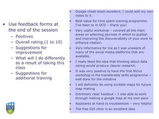 • Use feedback forms at
the end of the session
– Positives
– Overall rating (1 to 10)
– Suggestions for
improvement
– What will I do differently
as a result of taking this
class
– Suggestions for
additional training
• Google cheat sheet excellent, I could add my own
notes to it.
• Best value for time spent training programme
I’ve been to in UCD – thank you!
• Very useful workshop – covered all the main
areas on selecting journals in which to publish
and improving the discoverability of your work to
enhance citation.
• Very informative for me as I was unaware of
many of the social media platforms that are
available.
• I really liked the idea that thinking about data
caring would produce clearer research.
• It was very positive to have the first NVivo
workshop in the transferable skills programme –
well done for the initiative
• I will definitely be using scribble maps for future
map making
• Extremely clear handout – I was able to work
through making a google map at my own pace
• Assistants at hand to troubleshoot – very helpful
• The free GIS clinic is an excellent idea
 