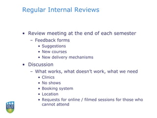 Regular Internal Reviews
• Review meeting at the end of each semester
– Feedback forms
• Suggestions
• New courses
• New delivery mechanisms
• Discussion
– What works, what doesn’t work, what we need
• Clinics
• No shows
• Booking system
• Location
• Requests for online / filmed sessions for those who
cannot attend
 