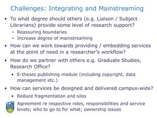 Challenges: Integrating and Mainstreaming
• To what degree should others (e.g. Liaison / Subject
Librarians) provide some level of research support?
• Reassuring boundaries
• Increase degree of mainstreaming
• How can we work towards providing / embedding services
at the point of need in a researcher’s workflow?
• How do we partner with others e.g. Graduate Studies,
Research Office?
• E-theses publishing module (including copyright, data
management etc.)
• How can services be designed and delivered campus-wide?
• Reduce fragmentation and silos
• Agreement re respective roles, responsibilities and service
levels; who to go to for what; ownership issues
 