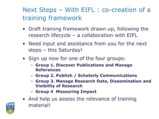 Next Steps – With EIFL : co-creation of a
training framework
• Draft training framework drawn up, following the
research lifecycle – a collaboration with EIFL
• Need input and assistance from you for the next
steps – this Saturday!
• Sign up now for one of the four groups:
– Group 1. Discover Publications and Manage
References
– Group 2. Publish / Scholarly Communications
– Group 3. Manage Research Data, Dissemination and
Visibility of Research
– Group 4 Measuring Impact
• And help us assess the relevance of training
material!
 