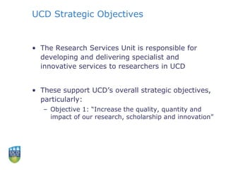 UCD Strategic Objectives
• The Research Services Unit is responsible for
developing and delivering specialist and
innovative services to researchers in UCD
• These support UCD’s overall strategic objectives,
particularly:
– Objective 1: “Increase the quality, quantity and
impact of our research, scholarship and innovation”
 