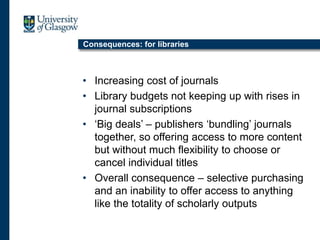 Consequences: for libraries
• Increasing cost of journals
• Library budgets not keeping up with rises in
journal subscriptions
• ‘Big deals’ – publishers ‘bundling’ journals
together, so offering access to more content
but without much flexibility to choose or
cancel individual titles
• Overall consequence – selective purchasing
and an inability to offer access to anything
like the totality of scholarly outputs
 