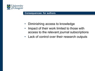 Consequences: for authors
• Diminishing access to knowledge
• Impact of their work limited to those with
access to the relevant journal subscriptions
• Lack of control over their research outputs
 