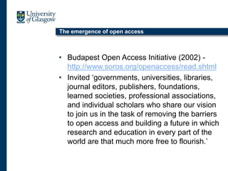 The emergence of open access
• Budapest Open Access Initiative (2002) -
http://www.soros.org/openaccess/read.shtml
• Invited ‘governments, universities, libraries,
journal editors, publishers, foundations,
learned societies, professional associations,
and individual scholars who share our vision
to join us in the task of removing the barriers
to open access and building a future in which
research and education in every part of the
world are that much more free to flourish.’
 