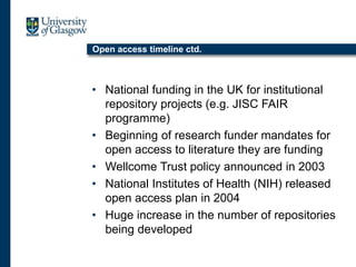 Open access timeline ctd.
• National funding in the UK for institutional
repository projects (e.g. JISC FAIR
programme)
• Beginning of research funder mandates for
open access to literature they are funding
• Wellcome Trust policy announced in 2003
• National Institutes of Health (NIH) released
open access plan in 2004
• Huge increase in the number of repositories
being developed
 