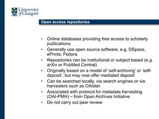 Open access repositories
• Online databases providing free access to scholarly
publications
• Generally use open source software, e.g. DSpace,
ePrints, Fedora
• Repositories can be institutional or subject based (e.g.
arXiv or PubMed Central)
• Originally based on a model of ‘self-archiving’ or ‘self-
deposit’, but may now offer mediated deposit
• Can be searched locally, via search engines or via
harvesters such as OAIster
• Associated with protocol for metadata harvesting
(OAI-PMH) – from Open Archives Initiative
• Do not carry out peer review
 