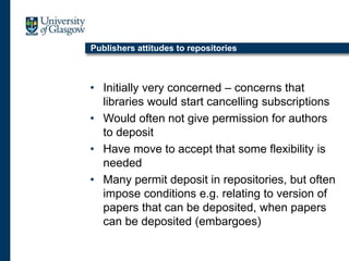 Publishers attitudes to repositories
• Initially very concerned – concerns that
libraries would start cancelling subscriptions
• Would often not give permission for authors
to deposit
• Have move to accept that some flexibility is
needed
• Many permit deposit in repositories, but often
impose conditions e.g. relating to version of
papers that can be deposited, when papers
can be deposited (embargoes)
 