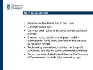 Open access journals
• Model of content that is free to end users
• Generally online only
• Carry out peer review in the same way as traditional
journals
• Growing move towards ‘author pays’ model –
predicated on funds being provided for this purpose
by research funders
• Published by universities, societies, not-for-profit
publishers, and also by some commercial publishers
• For an overview of what’s available see the Directory
of Open Access Journals (http://www.doaj.org)
 