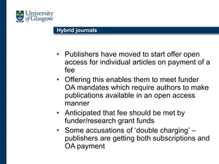 Hybrid journals
• Publishers have moved to start offer open
access for individual articles on payment of a
fee
• Offering this enables them to meet funder
OA mandates which require authors to make
publications available in an open access
manner
• Anticipated that fee should be met by
funder/research grant funds
• Some accusations of ‘double charging’ –
publishers are getting both subscriptions and
OA payment
 