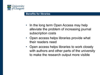 Benefits for libraries
• In the long term Open Access may help
alleviate the problem of increasing journal
subscription costs
• Open access helps libraries provide what
their readers need
• Open access helps libraries to work closely
with authors and other parts of the university
to make the research output more visible
 