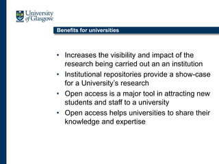 Benefits for universities
• Increases the visibility and impact of the
research being carried out an an institution
• Institutional repositories provide a show-case
for a University’s research
• Open access is a major tool in attracting new
students and staff to a university
• Open access helps universities to share their
knowledge and expertise
 