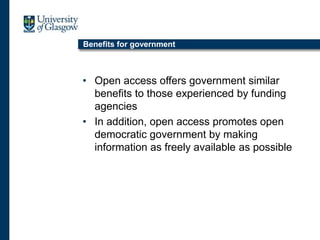 Benefits for government
• Open access offers government similar
benefits to those experienced by funding
agencies
• In addition, open access promotes open
democratic government by making
information as freely available as possible
 