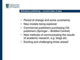 Scholarly publishing – current state of play
• Period of change and some uncertainty
• New models being explored
• Commercial publishers purchasing OA
publishers (Springer – BioMed Central)
• New methods of communicating the results
of academic research, e.g. blogs etc.
• Exciting and challenging times ahead!
 