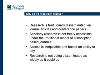 Why do we need open access?
• Research is traditionally disseminated via
journal articles and conference papers
• Scholarly research is not freely accessible
under the traditional model of subscription
based journals
• Access is inequitable and based on ability to
pay
• Research is not being disseminated as
widely as it could be
 
