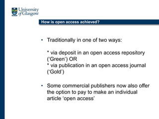 How is open access achieved?
• Traditionally in one of two ways:
* via deposit in an open access repository
(‘Green’) OR
* via publication in an open access journal
(‘Gold’)
• Some commercial publishers now also offer
the option to pay to make an individual
article ‘open access’
 