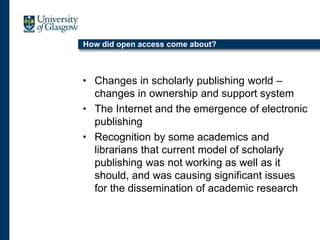 How did open access come about?
• Changes in scholarly publishing world –
changes in ownership and support system
• The Internet and the emergence of electronic
publishing
• Recognition by some academics and
librarians that current model of scholarly
publishing was not working as well as it
should, and was causing significant issues
for the dissemination of academic research
 