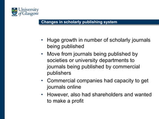 Changes in scholarly publishing system
• Huge growth in number of scholarly journals
being published
• Move from journals being published by
societies or university departments to
journals being published by commercial
publishers
• Commercial companies had capacity to get
journals online
• However, also had shareholders and wanted
to make a profit
 