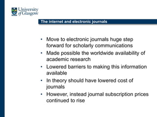 The internet and electronic journals
• Move to electronic journals huge step
forward for scholarly communications
• Made possible the worldwide availability of
academic research
• Lowered barriers to making this information
available
• In theory should have lowered cost of
journals
• However, instead journal subscription prices
continued to rise
 