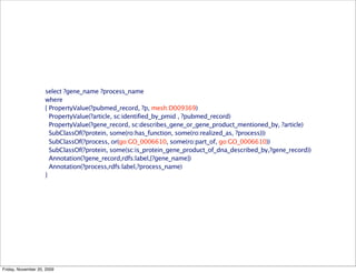 select ?gene_name ?process_name
                    where
                    { PropertyValue(?pubmed_record, ?p, mesh:D009369)
                      PropertyValue(?article, sc:identified_by_pmid , ?pubmed_record)
                      PropertyValue(?gene_record, sc:describes_gene_or_gene_product_mentioned_by, ?article)
                      SubClassOf(?protein, some(ro:has_function, some(ro:realized_as, ?process)))
                      SubClassOf(?process, or(go:GO_0006610, some(ro:part_of, go:GO_0006610))
                      SubClassOf(?protein, some(sc:is_protein_gene_product_of_dna_described_by,?gene_record))
                      Annotation(?gene_record,rdfs:label,{?gene_name})
                      Annotation(?process,rdfs:label,?process_name)
                    }




Friday, November 20, 2009
 