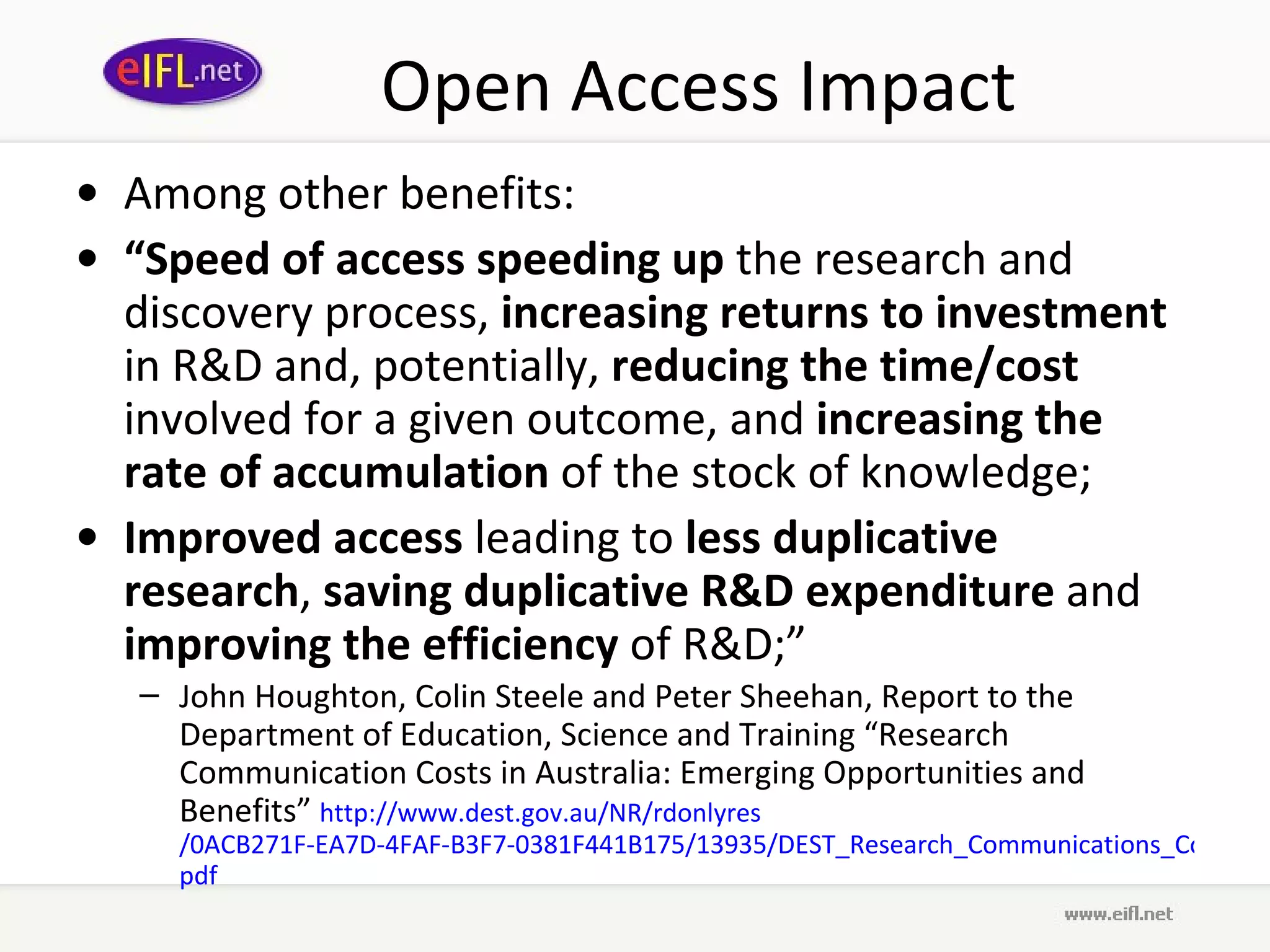 Open Access Impact Among other benefits:  “ Speed of access   speeding up  the research and discovery process,  increasing returns to investment  in R&D and, potentially,  reducing the time/cost  involved for a given outcome, and  increasing the rate of accumulation  of the stock of knowledge;  Improved access  leading to  less duplicative research ,  saving duplicative R&D expenditure  and  improving the efficiency  of R&D;”  John Houghton, Colin Steele and Peter Sheehan, Report to the Department of Education, Science and Training “Research Communication Costs in Australia: Emerging Opportunities and Benefits”  http://www. dest . gov .au/NR/ rdonlyres /0ACB271F-EA7D-4FAF-B3F7-0381F441B175/13935/DEST_Research_Communications_Cost_Report_Sept2006. pdf   