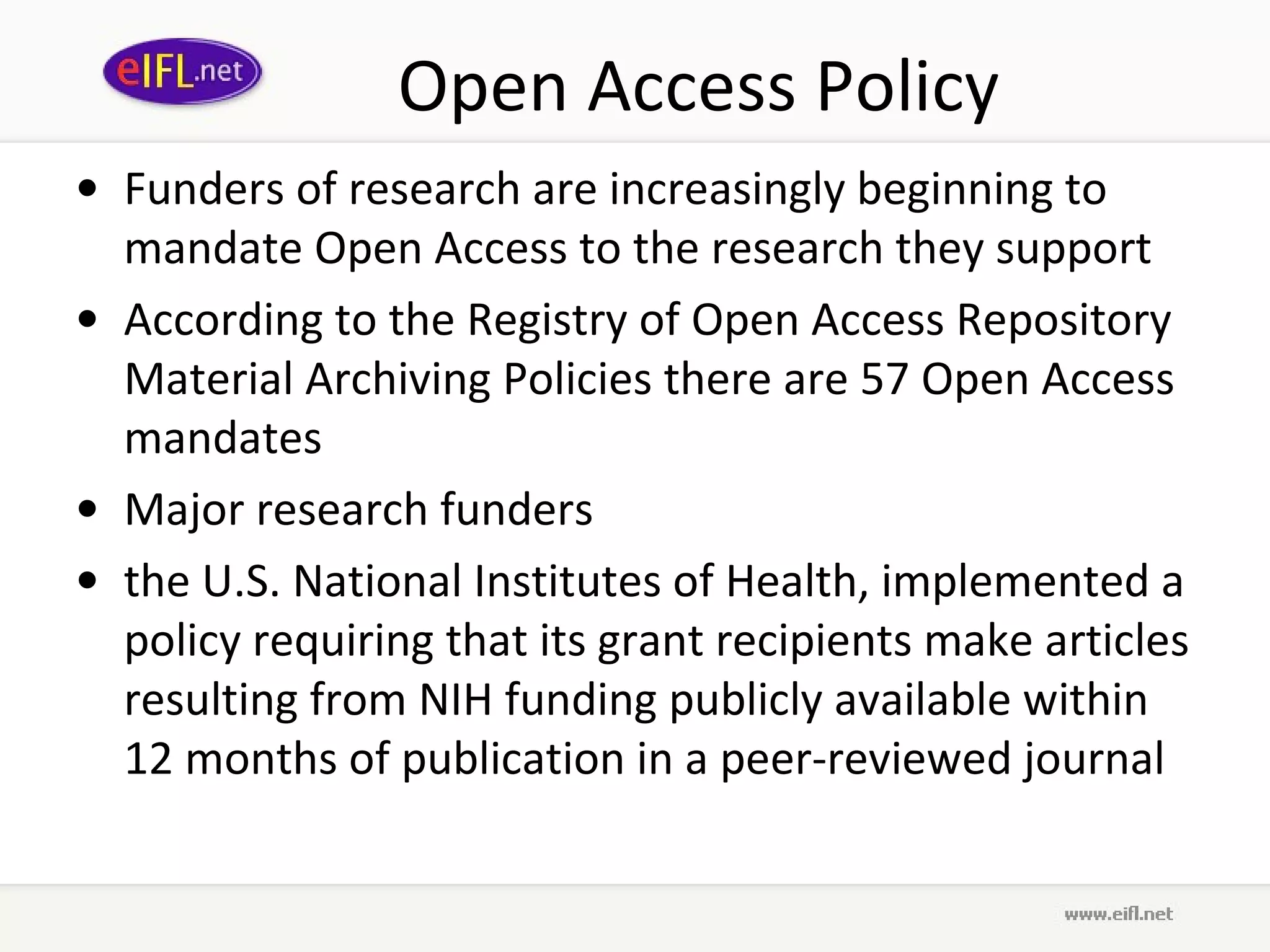 Open Access Policy Funders of research are increasingly beginning to mandate Open Access to the research they support According to the Registry of Open Access Repository Material Archiving Policies there are 57 Open Access mandates Major research funders the U.S. National Institutes of Health, implemented a policy requiring that its grant recipients make articles resulting from NIH funding publicly available within 12 months of publication in a peer-reviewed journal   