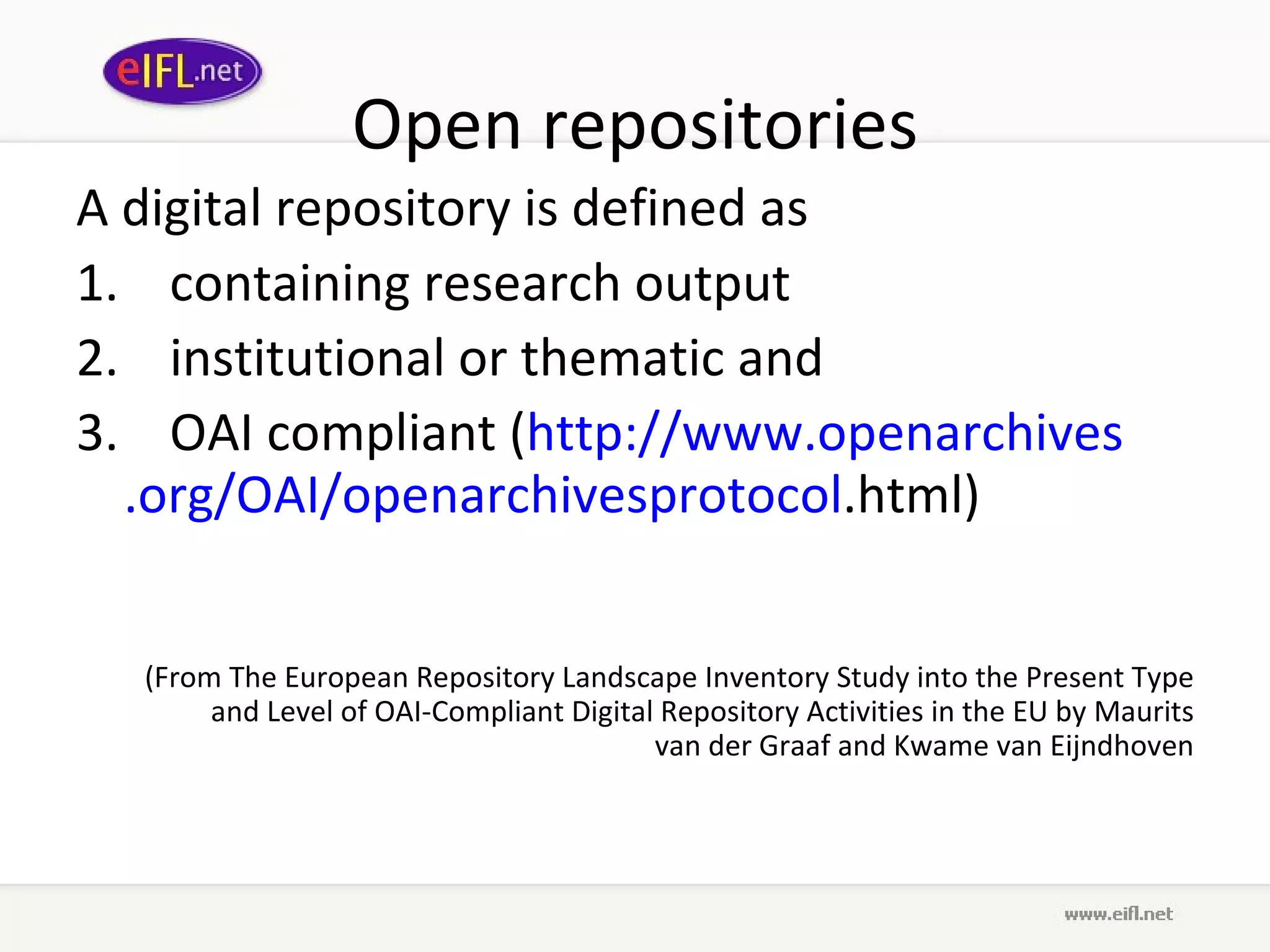 Open repositories A digital repository is defined as  1.    containing research output  2.    institutional or thematic and  3.    OAI compliant ( http://www. openarchives .org/OAI/ openarchivesprotocol .html )  (From The European Repository Landscape Inventory Study into the Present Type and Level of OAI-Compliant Digital Repository Activities in the EU by Maurits van der Graaf and Kwame van Eijndhoven 