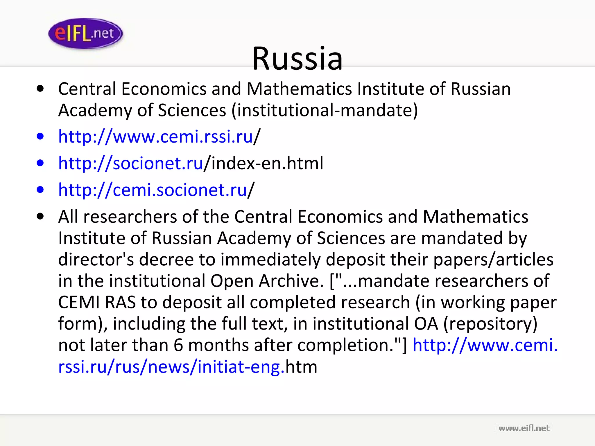Russia Central Economics and Mathematics Institute of Russian Academy of Sciences (institutional-mandate) http://www. cemi . rssi . ru /   http:// socionet . ru /index-en.html   http:// cemi . socionet . ru /   All researchers of the Central Economics and Mathematics Institute of Russian Academy of Sciences are mandated by director's decree to immediately deposit their papers/articles in the institutional Open Archive. [&quot;...mandate researchers of CEMI RAS to deposit all completed research (in working paper form), including the full text, in institutional OA (repository) not later than 6 months after completion.&quot;]  http://www. cemi . rssi . ru / rus /news/ initiat -eng. htm   