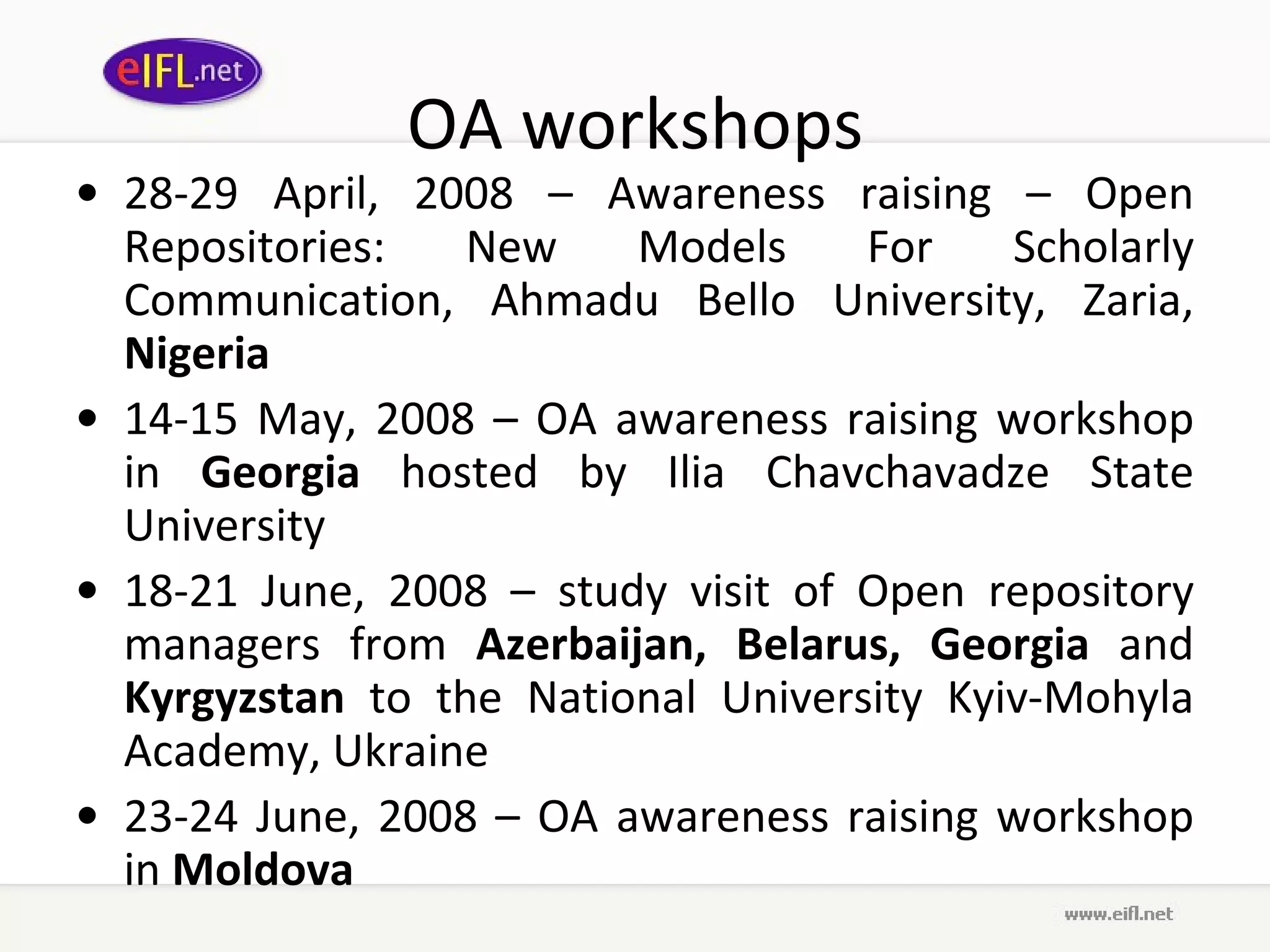 OA workshops 28-29 April, 2008 – Awareness raising – Open Repositories: New Models For Scholarly Communication, Ahmadu Bello University, Zaria,  Nigeria   14-15 May, 2008 – OA awareness raising workshop in  Georgia  hosted by Ilia Chavchavadze State University  18-21 June, 2008 – study visit of Open repository managers from  Azerbaijan, Belarus, Georgia  and  Kyrgyzstan  to the National University Kyiv-Mohyla Academy, Ukraine  23-24 June, 2008 – OA awareness raising workshop in  Moldova    