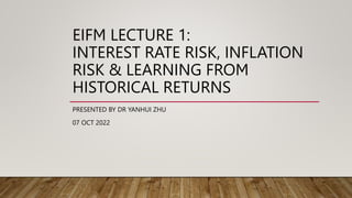 EIFM LECTURE 1:
INTEREST RATE RISK, INFLATION
RISK & LEARNING FROM
HISTORICAL RETURNS
PRESENTED BY DR YANHUI ZHU
07 OCT 2022
 